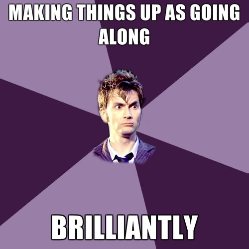 Mickey: How do we do that?The Doctor: Oh, I’ll think of something.Mickey: You’re just making this up as you go along.The Doctor: Yep. But I do it brilliantly.