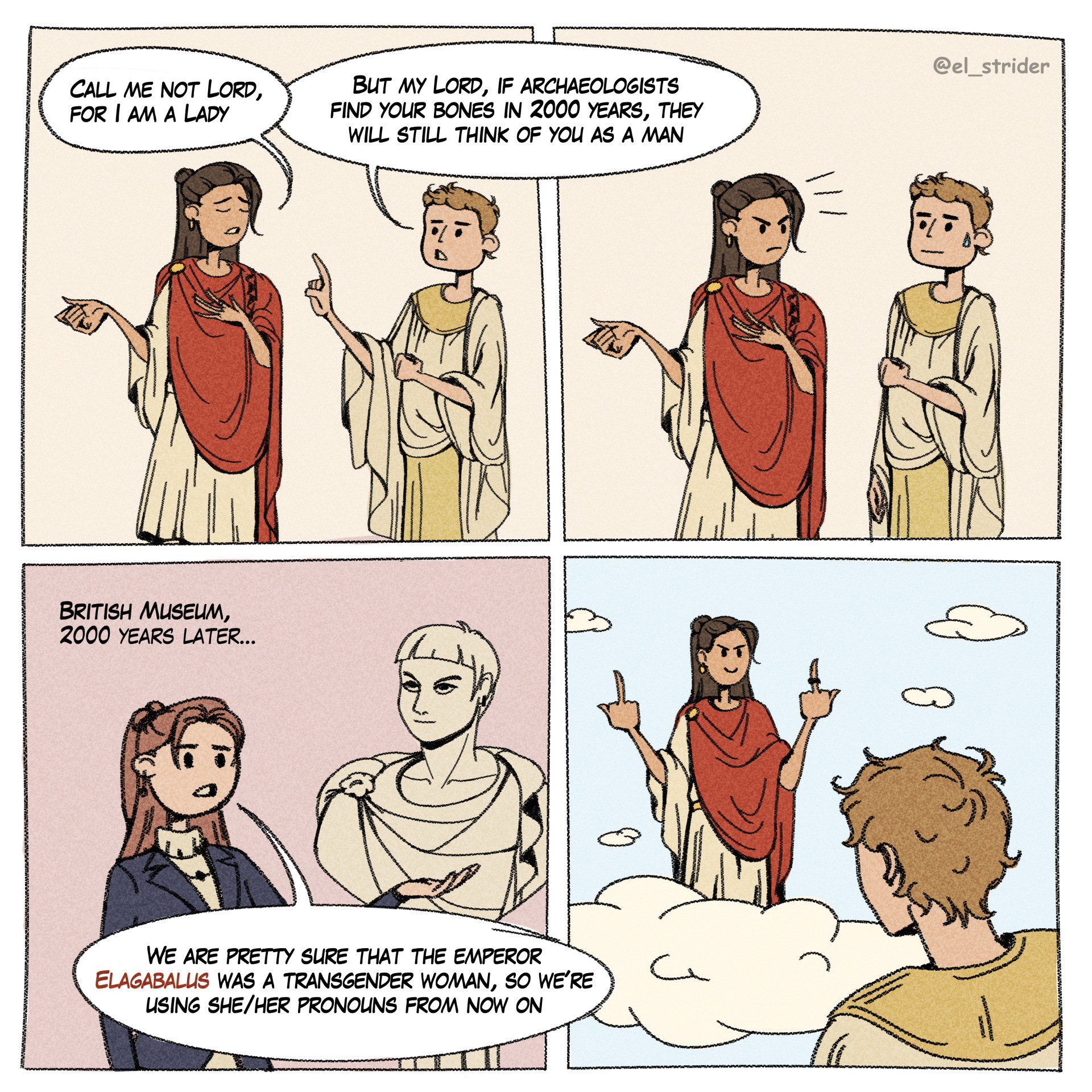 Comic panels. First one showing Emperor Elagabalus saying "Call me not lord, for I am a lady" and a random Roman replying "but my lord, if archaeologists find your bones in 2000 years, they will still think of you as a man.

Cut to the British Museum 2000 years later and a curator by a bust of Elagabalus says "We are pretty sure that the emperor Elagabalus was a transgender woman, so we're using she/her pronouns from now on.

Final panel has Elagabalus flipping birds at the transphobic guy from before in heaven.