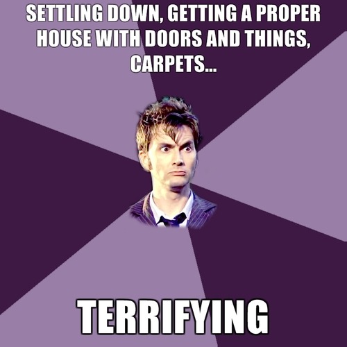 Rose: This lot said they’d give us a lift.The Doctor: And then what?Rose: I don’t know. Find a planet. Get a job. You live a life same as the rest of the Universe.The Doctor: I’d have to settle down. Get a house or something, a proper house.  With… doors and carpets. Me, living in a house. That, that, is  terrifying.