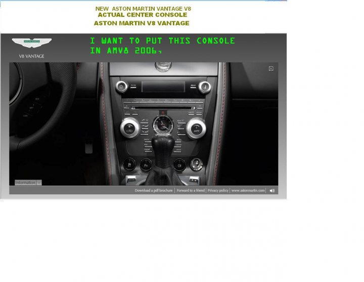 i want to put the current console AMV8 in 2006 AMV8  - Page 1 - Aston Martin - PistonHeads - The image is a screenshot capturing text and the interior view of a car console, which is the central hub for managing vehicle functions and entertainment. The camera angle is directed towards the steering wheel, focusing on the control panel below it. The background color of the console is dark, with illuminated details highlighting the car's dashboard. There is a significant amount of text overlaid on the image, reading: "NEW ASTON MARTIN V8 ACTUAL CENTER CONSOLE ASTON MARTIN V8 VANTAGE." Additionally, a specific product detail is provided: "I want to put this console in AMA 2006." This suggests that the image or text is related to a virtual environment or a discussion about customizing a car model from the year 2006. The style of the screenshot appears to be a collage or a composite of different components, possibly for the purpose of customization or visualization related to car design or modification.