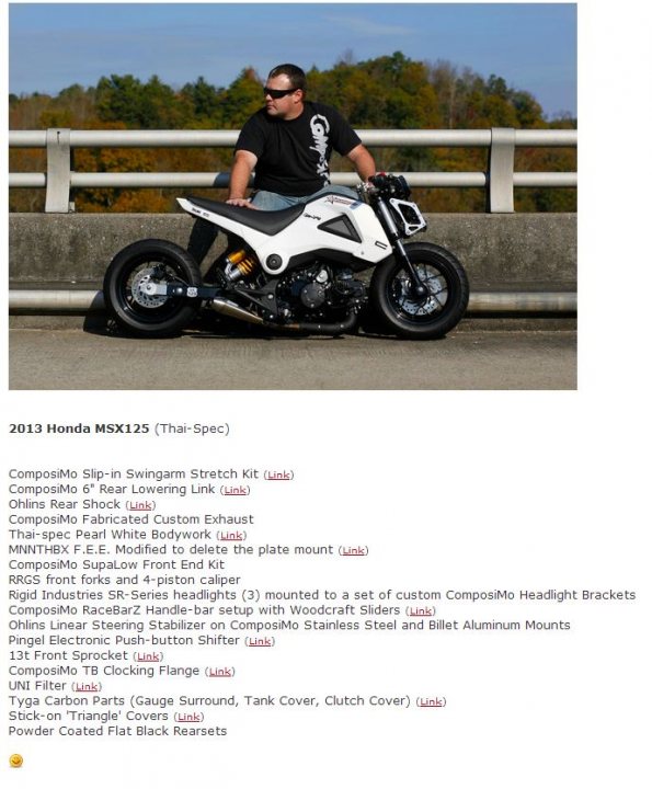 Honda MSX125 (Grom).....should I? - Page 2 - Biker Banter - PistonHeads - The image is a screenshot of a website or document containing detailed specifications for a 2013 Honda MSX125 motorbike, presented in a text format with various categories and their corresponding features. At the top, there's a banner with the name, model, and year of the motorcycle, which is "2013 HONDA MSX125". Below the text, there's a photo of a person sitting on a white and blackmotorcycle. The motorcycle is parked on a concrete surface, and the rider is wearing a black shirt and sunglasses.

To the right of the photo, there is a sidebar with a list of specifications such as "Compositon: Slip-in Swingarm Stretch Kit", "Chili's Rear Shock", "CompositMc 6-Rear Lowering Kit", "M&M MFG [Spec'd Custom Exhaust]: Custom Exhaust Assembly", and other specifications like "Spig Fork Seals, 1P White Body-ness", and more. Each specification is listed for easy reference.

The colors in the image are