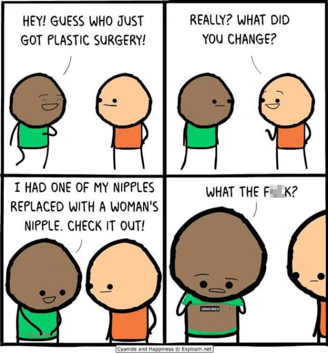 The Cyanide & Happiness appreciation thread - Page 1 - The Lounge - PistonHeads - The image is a four-panel comic strip featuring two characters, one with dark skin and the other with light skin. In the first panel, the character with dark skin has his eyes covered by a green cloth, with text above him that reads, "Hey guys who just got plastic surgery?" Below this, in a speech bubble, he says, "You change?"

In the second panel, the character with light skin is standing next to the first one, asking, "What did you change?" The third panel shows a close-up of the dark-skinned character's eyes, now uncovered by the green cloth. In this panel, he replies, "I had one of my nipples replaced with a woman's."

The fourth and final panel reveals that the green cloth was actually a bandage covering his eye injury from being hit in the third panel by a cartoonishly depicted nipple replacement surgery needle. The character with light skin is shocked, as indicated by an expression of surprise on his face and the text "What the F***" under him.

The comic strip humorously explores the consequences of cosmetic surgery through a visual metaphor of the bandage over one eye being mistaken for a nipple replacement procedure. The image is a satirical commentary on the unexpected results of plastic surgery procedures and the potential for misunderstandings about their purpose.